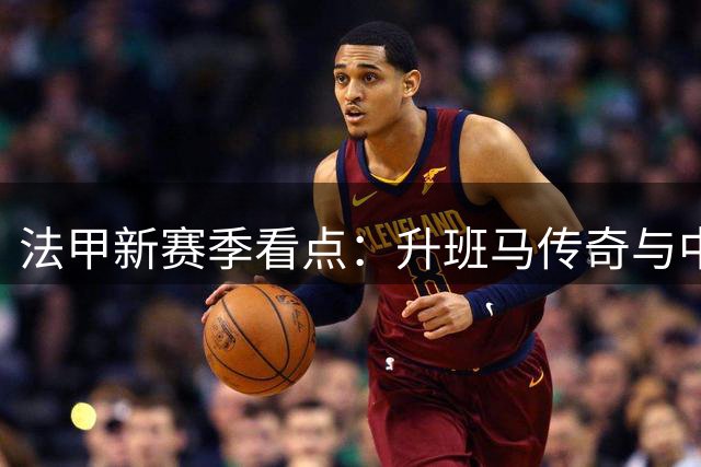 法甲新赛季看点：升班马传奇与中国小将的追梦之旅