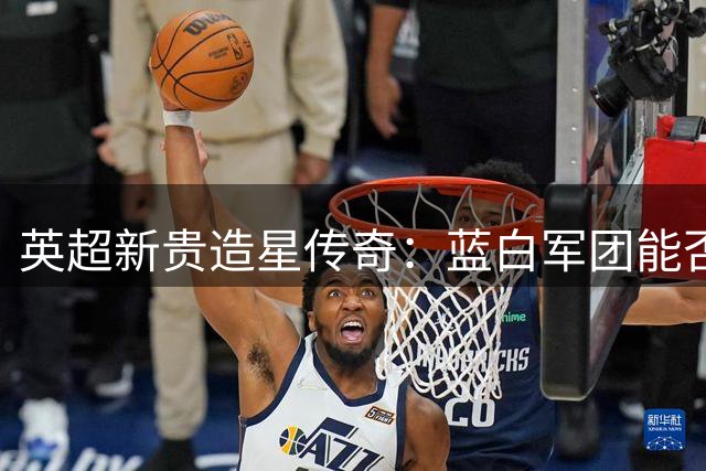 英超新贵造星传奇：蓝白军团能否实现欧冠梦想？